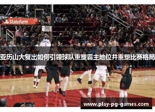 亚历山大复出如何引领球队重塑霸主地位并重塑比赛格局