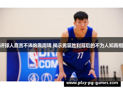 评球人直言不讳炮轰周琦 揭示男篮胜利背后的不为人知真相