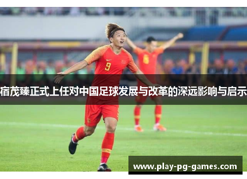宿茂臻正式上任对中国足球发展与改革的深远影响与启示