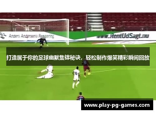打造属于你的足球幽默集锦秘诀，轻松制作爆笑精彩瞬间回放