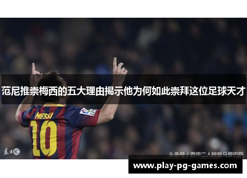 范尼推崇梅西的五大理由揭示他为何如此崇拜这位足球天才
