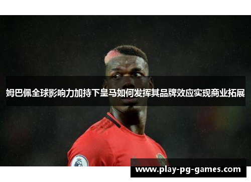 姆巴佩全球影响力加持下皇马如何发挥其品牌效应实现商业拓展