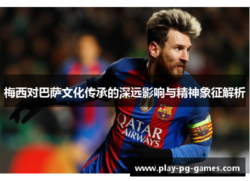 梅西对巴萨文化传承的深远影响与精神象征解析 梅西对巴萨文化传承的深远影响与精神象征解析