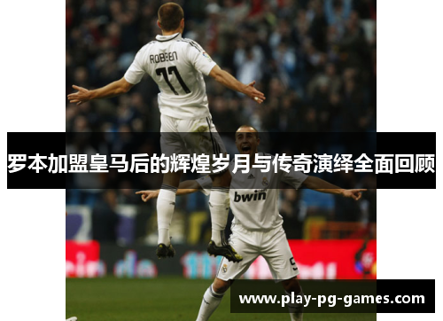 罗本加盟皇马后的辉煌岁月与传奇演绎全面回顾