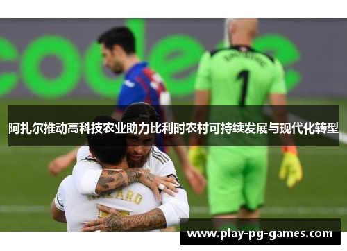 阿扎尔推动高科技农业助力比利时农村可持续发展与现代化转型 阿扎尔推动高科技农业助力比利时农村可持续发展与现代化转型