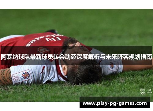 阿森纳球队最新球员转会动态深度解析与未来阵容规划指南