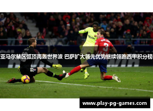 亚马尔禁区弧顶再轰世界波 巴萨扩大领先优势继续领跑西甲积分榜